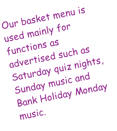 Our basket menu is used mainly for functions as advertised such as Saturday quiz nights, Sunday music and Bank Holiday Monday music.