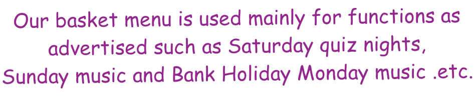 Our basket menu is used mainly for functions as advertised such as Saturday quiz nights, Sunday music and Bank Holiday Monday music .etc.